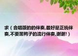 求（合唱版的的伴奏,最好是正統(tǒng)伴奏,不要黑鴨子的流行伴奏,謝謝!）