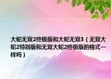 大蛇無雙2終極版和大蛇無雙3（無雙大蛇2特別版和無雙大蛇2終極版的格式一樣嗎）
