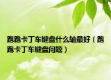 跑跑卡丁車鍵盤什么軸最好（跑跑卡丁車鍵盤問題）