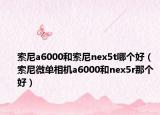 索尼a6000和索尼nex5t哪個(gè)好（索尼微單相機(jī)a6000和nex5r那個(gè)好）