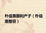 樸信惠順利產(chǎn)子（樸信惠整容）