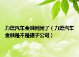 力蘊汽車金融倒閉了（力蘊汽車金融是不是騙子公司）
