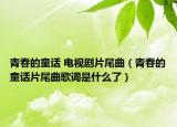 青春的童話 電視劇片尾曲（青春的童話片尾曲歌詞是什么了）