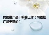 網(wǎng)絡推廣是干嘛的工作（網(wǎng)絡推廣是干嘛的）