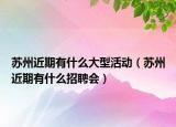 蘇州近期有什么大型活動（蘇州近期有什么招聘會）