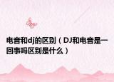電音和dj的區(qū)別（DJ和電音是一回事嗎區(qū)別是什么）