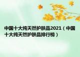 中國(guó)十大純天然護(hù)膚品2021（中國(guó)十大純天然護(hù)膚品排行榜）