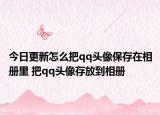 今日更新怎么把qq頭像保存在相冊(cè)里 把qq頭像存放到相冊(cè)