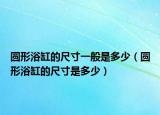 圓形浴缸的尺寸一般是多少（圓形浴缸的尺寸是多少）