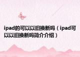 ipad的可以以舊換新嗎（ipad可以以舊換新嗎簡(jiǎn)介介紹）