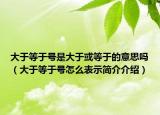 大于等于號(hào)是大于或等于的意思嗎（大于等于號(hào)怎么表示簡(jiǎn)介介紹）
