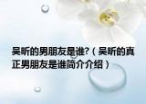 吳昕的男朋友是誰?（吳昕的真正男朋友是誰簡介介紹）