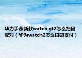 華為手表新款watch gt2怎么掃碼配對(duì)（華為watch2怎么掃碼支付）