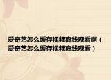愛(ài)奇藝怎么緩存視頻離線觀看啊（愛(ài)奇藝怎么緩存視頻離線觀看）