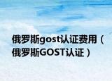 俄羅斯gost認(rèn)證費用（俄羅斯GOST認(rèn)證）