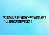 大理東方婦產(chǎn)醫(yī)院5d彩超怎么樣（大理東方婦產(chǎn)醫(yī)院）