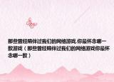 那些曾經(jīng)陪伴過(guò)我們的網(wǎng)絡(luò)游戲,你最懷念哪一款游戲（那些曾經(jīng)陪伴過(guò)我們的網(wǎng)絡(luò)游戲你最懷念哪一款）