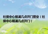 社保中心楊浦幾點開門營業(yè)（社保中心楊浦幾點開門）
