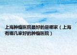 上海腫瘤醫(yī)院最好的是哪家（上海有哪幾家好的腫瘤醫(yī)院）