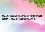 男人無所謂忠誠是因為背叛的籌碼太低什么意思（男人無所謂忠誠是因為）