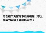 怎么在華為官網(wǎng)下載刷機(jī)包（怎么從華為官網(wǎng)下載刷機(jī)固件）