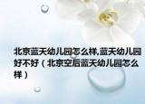 北京藍(lán)天幼兒園怎么樣,藍(lán)天幼兒園好不好（北京空后藍(lán)天幼兒園怎么樣）