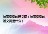 神采奕奕的近義詞（神采奕奕的近義詞是什么）
