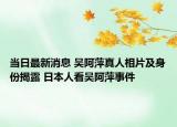 當(dāng)日最新消息 吳阿萍真人相片及身份揭露 日本人看吳阿萍事件