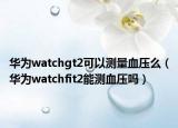 華為watchgt2可以測量血壓么（華為watchfit2能測血壓嗎）
