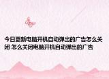 今日更新電腦開機自動彈出的廣告怎么關(guān)閉 怎么關(guān)閉電腦開機自動彈出的廣告