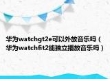 華為watchgt2e可以外放音樂嗎（華為watchfit2能獨立播放音樂嗎）
