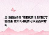 當(dāng)日最新消息 甘肅疫情什么時(shí)候才能結(jié)束 蘭州8月疫情可以全面解封嗎