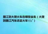 麗江到大理火車(chē)在哪里坐車(chē)（大理到麗江汽車(chē)還是火車(chē)\