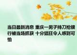 當(dāng)日最新消息 重慶一男子持刀搶銀行被當(dāng)場(chǎng)抓獲 十分猖狂令人感到可怕