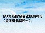 你認為未來的許昌會劃歸鄭州嗎（會在何時劃歸鄭州）