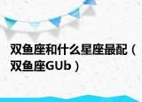 雙魚座和什么星座最配（雙魚座GUb）
