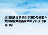當(dāng)日最新消息 夏日祭主辦方是誰 b站陳睿在中國南京舉辦了幾次日本夏日祭