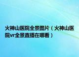 火神山醫(yī)院全景圖片（火神山醫(yī)院vr全景直播在哪看）