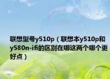 聯(lián)想型號y510p（聯(lián)想本y510p和y580n-ifi的區(qū)別在哪這兩個哪個更好點）