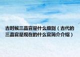 古時(shí)候三品官是什么級(jí)別（古代的三品官是現(xiàn)在的什么官簡(jiǎn)介介紹）