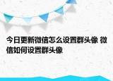 今日更新微信怎么設(shè)置群頭像 微信如何設(shè)置群頭像