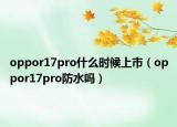 oppor17pro什么時候上市（oppor17pro防水嗎）
