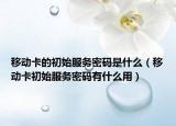 移動卡的初始服務密碼是什么（移動卡初始服務密碼有什么用）