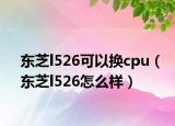 東芝l526可以換cpu（東芝l526怎么樣）