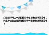 交通銀行網(wǎng)上申請(qǐng)的信用卡必須去銀行激活嗎（網(wǎng)上申請(qǐng)的交通銀行信用卡一定要去銀行激活嗎）
