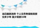 當(dāng)日最新消息 個(gè)人交養(yǎng)老保險(xiǎn)需要交多少年 至少需要15年