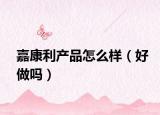 嘉康利產(chǎn)品怎么樣（好做嗎）
