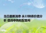 當(dāng)日最新消息 永22轉(zhuǎn)債價(jià)值分析 值得申購(gòu)和配售嗎