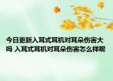 今日更新入耳式耳機(jī)對(duì)耳朵傷害大嗎 入耳式耳機(jī)對(duì)耳朵傷害怎么樣呢
