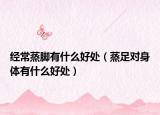 經(jīng)常蒸腳有什么好處（蒸足對(duì)身體有什么好處）